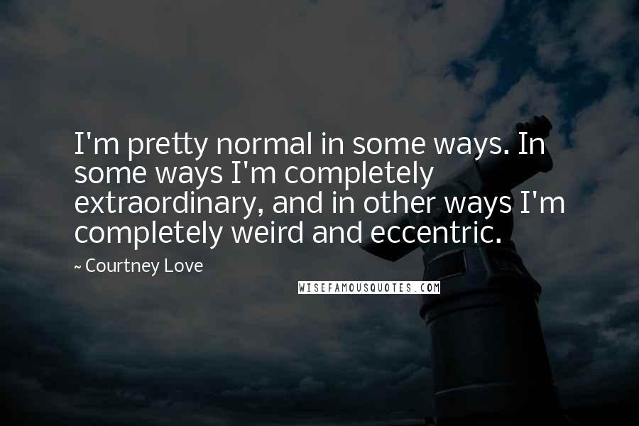 Courtney Love Quotes: I'm pretty normal in some ways. In some ways I'm completely extraordinary, and in other ways I'm completely weird and eccentric.