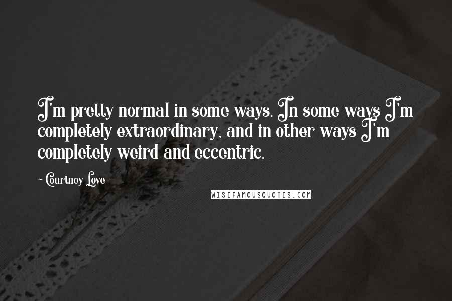Courtney Love Quotes: I'm pretty normal in some ways. In some ways I'm completely extraordinary, and in other ways I'm completely weird and eccentric.