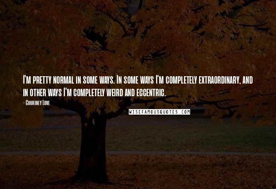Courtney Love Quotes: I'm pretty normal in some ways. In some ways I'm completely extraordinary, and in other ways I'm completely weird and eccentric.