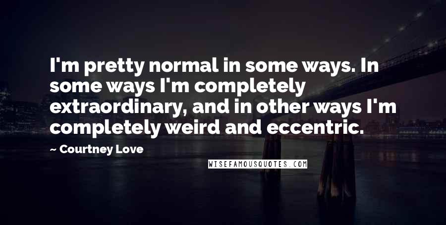 Courtney Love Quotes: I'm pretty normal in some ways. In some ways I'm completely extraordinary, and in other ways I'm completely weird and eccentric.