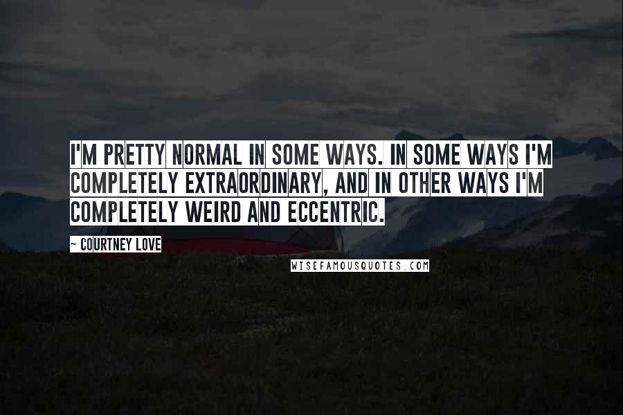 Courtney Love Quotes: I'm pretty normal in some ways. In some ways I'm completely extraordinary, and in other ways I'm completely weird and eccentric.