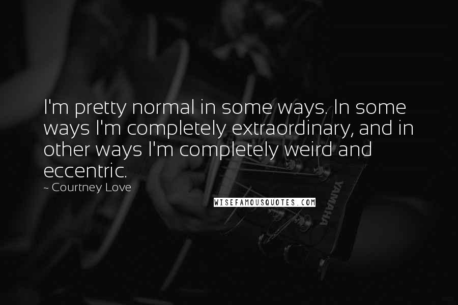 Courtney Love Quotes: I'm pretty normal in some ways. In some ways I'm completely extraordinary, and in other ways I'm completely weird and eccentric.