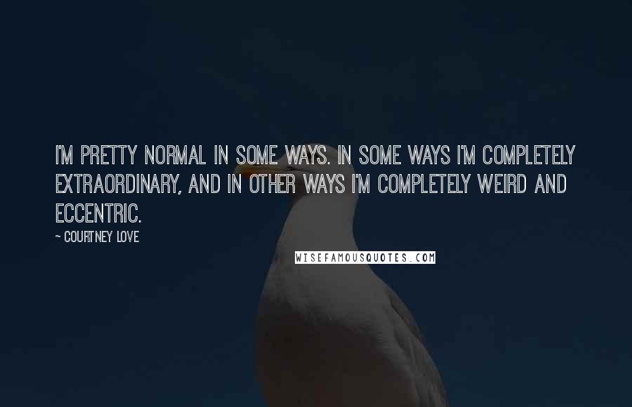 Courtney Love Quotes: I'm pretty normal in some ways. In some ways I'm completely extraordinary, and in other ways I'm completely weird and eccentric.