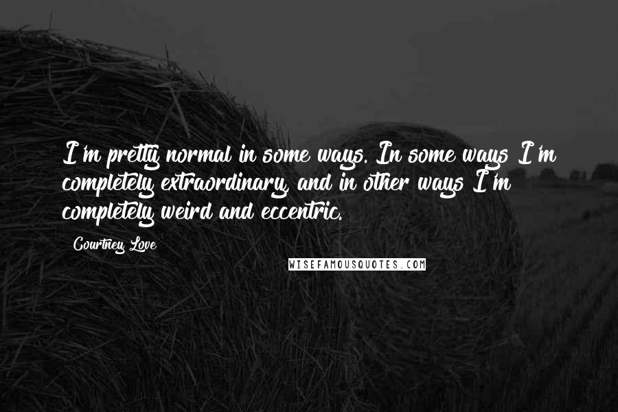 Courtney Love Quotes: I'm pretty normal in some ways. In some ways I'm completely extraordinary, and in other ways I'm completely weird and eccentric.