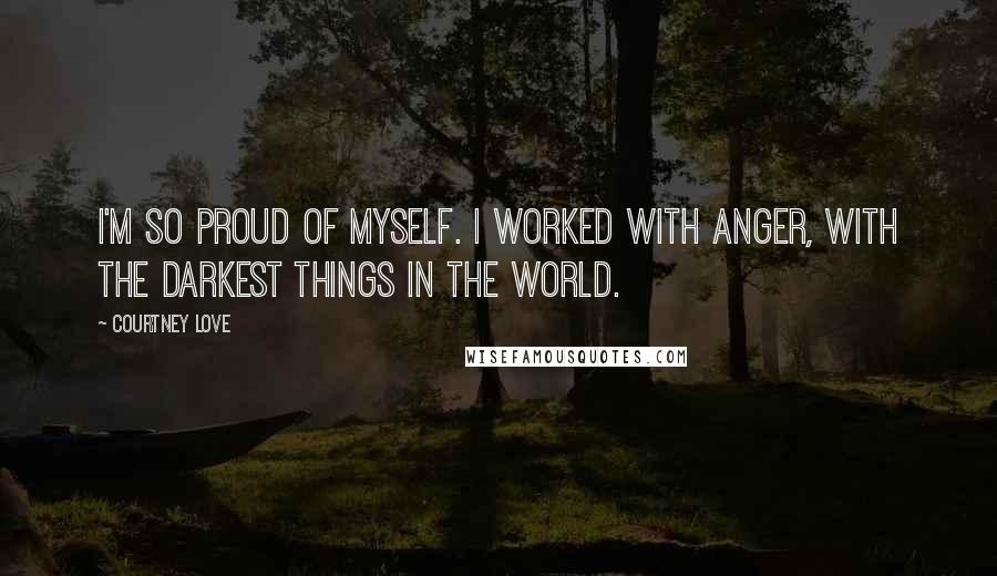 Courtney Love Quotes: I'm so proud of myself. I worked with anger, with the darkest things in the world.