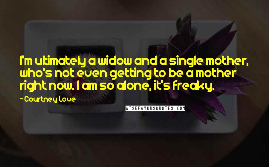 Courtney Love Quotes: I'm ultimately a widow and a single mother, who's not even getting to be a mother right now. I am so alone, it's freaky.