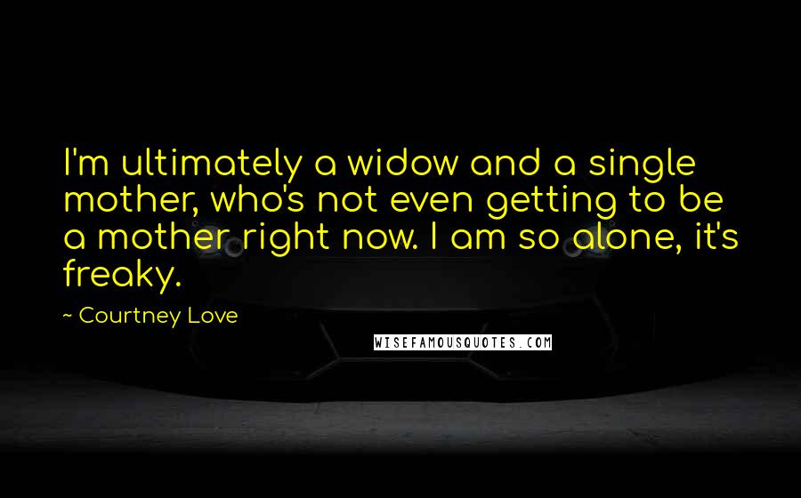 Courtney Love Quotes: I'm ultimately a widow and a single mother, who's not even getting to be a mother right now. I am so alone, it's freaky.