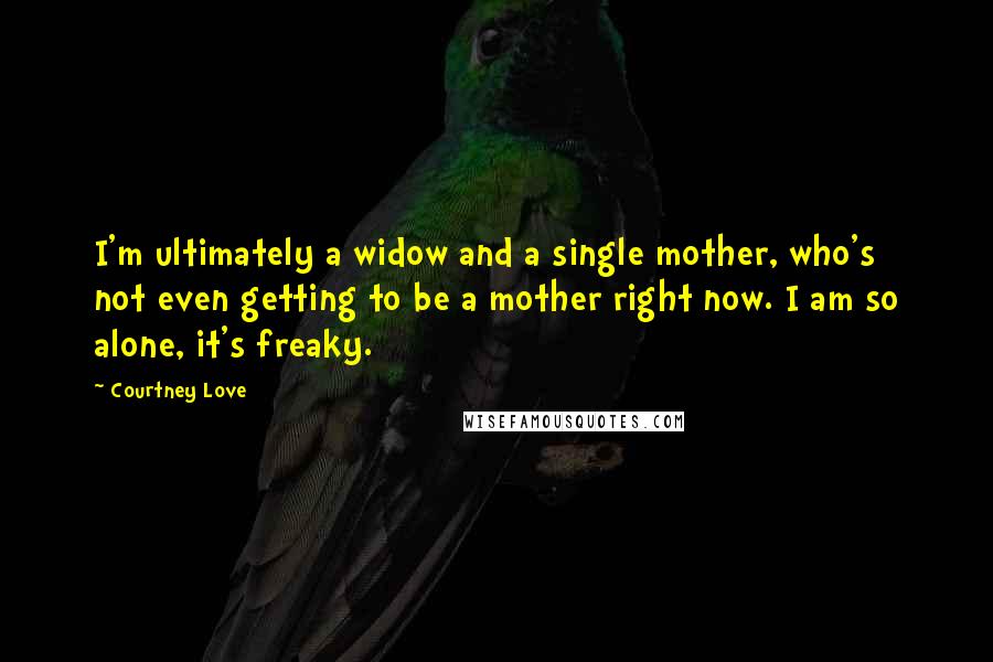 Courtney Love Quotes: I'm ultimately a widow and a single mother, who's not even getting to be a mother right now. I am so alone, it's freaky.