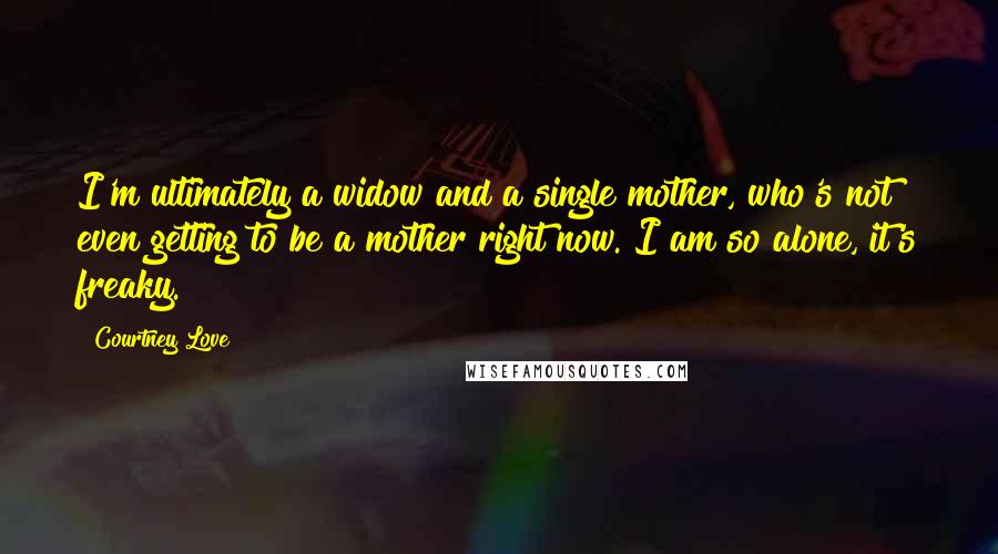 Courtney Love Quotes: I'm ultimately a widow and a single mother, who's not even getting to be a mother right now. I am so alone, it's freaky.