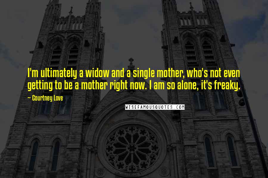 Courtney Love Quotes: I'm ultimately a widow and a single mother, who's not even getting to be a mother right now. I am so alone, it's freaky.