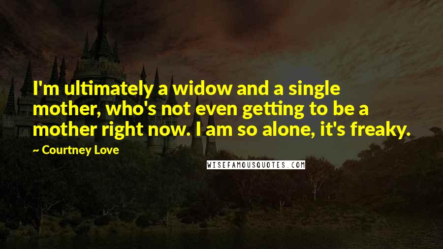 Courtney Love Quotes: I'm ultimately a widow and a single mother, who's not even getting to be a mother right now. I am so alone, it's freaky.