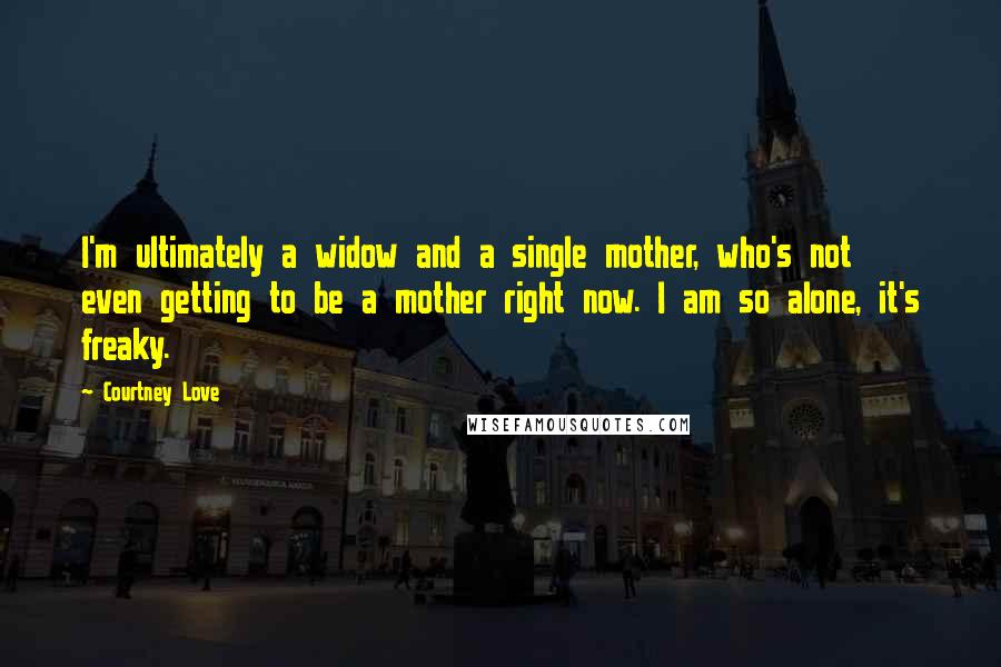 Courtney Love Quotes: I'm ultimately a widow and a single mother, who's not even getting to be a mother right now. I am so alone, it's freaky.