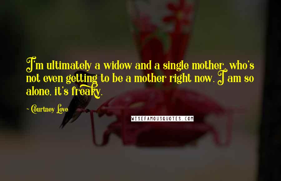 Courtney Love Quotes: I'm ultimately a widow and a single mother, who's not even getting to be a mother right now. I am so alone, it's freaky.