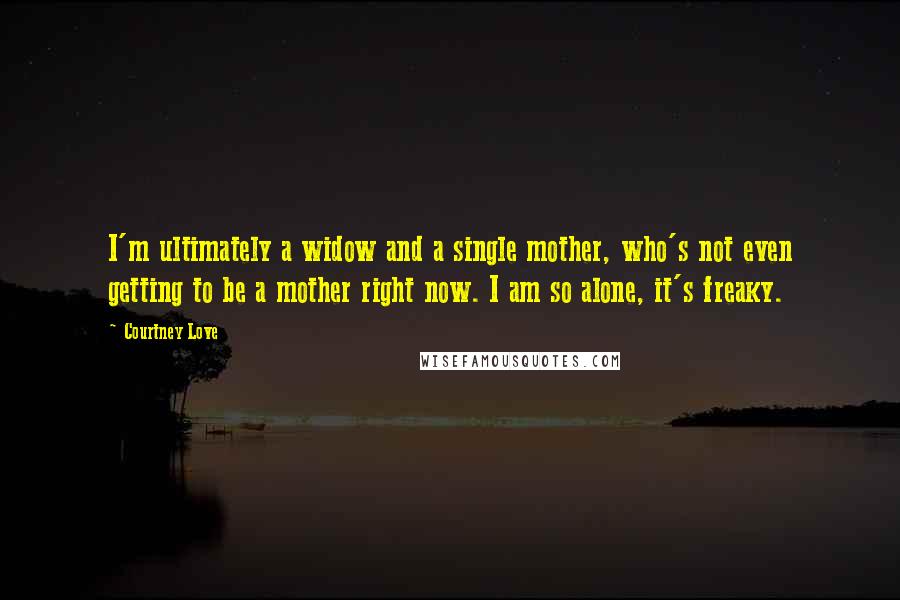 Courtney Love Quotes: I'm ultimately a widow and a single mother, who's not even getting to be a mother right now. I am so alone, it's freaky.