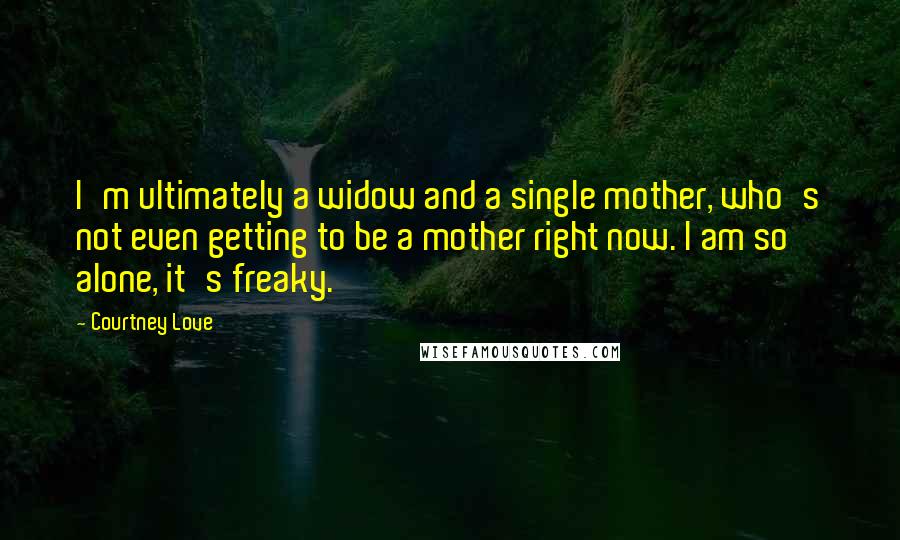 Courtney Love Quotes: I'm ultimately a widow and a single mother, who's not even getting to be a mother right now. I am so alone, it's freaky.