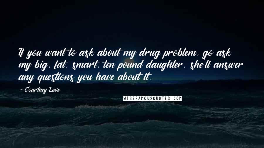 Courtney Love Quotes: If you want to ask about my drug problem, go ask my big, fat, smart, ten pound daughter, she'll answer any questions you have about it.