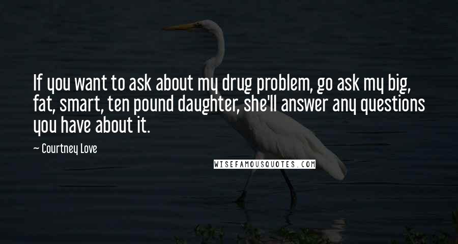 Courtney Love Quotes: If you want to ask about my drug problem, go ask my big, fat, smart, ten pound daughter, she'll answer any questions you have about it.