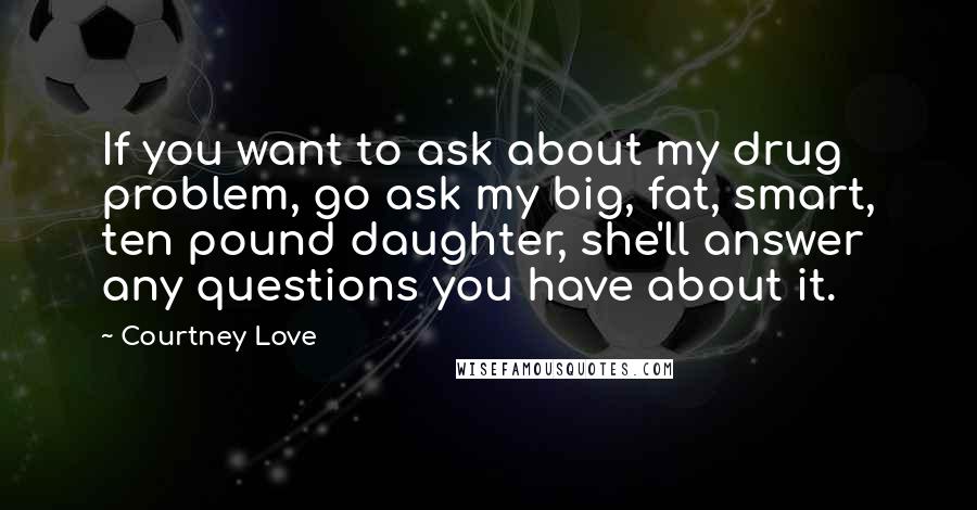 Courtney Love Quotes: If you want to ask about my drug problem, go ask my big, fat, smart, ten pound daughter, she'll answer any questions you have about it.