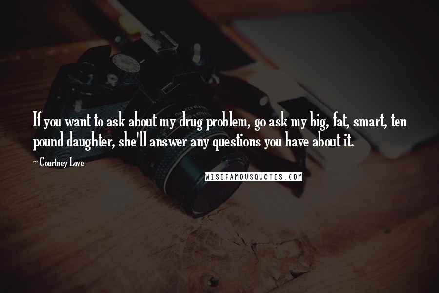 Courtney Love Quotes: If you want to ask about my drug problem, go ask my big, fat, smart, ten pound daughter, she'll answer any questions you have about it.