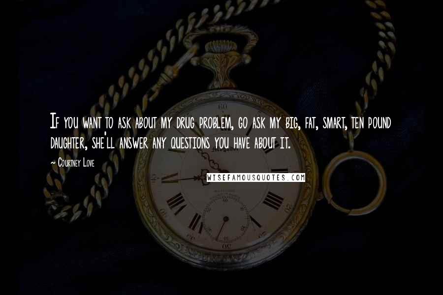 Courtney Love Quotes: If you want to ask about my drug problem, go ask my big, fat, smart, ten pound daughter, she'll answer any questions you have about it.