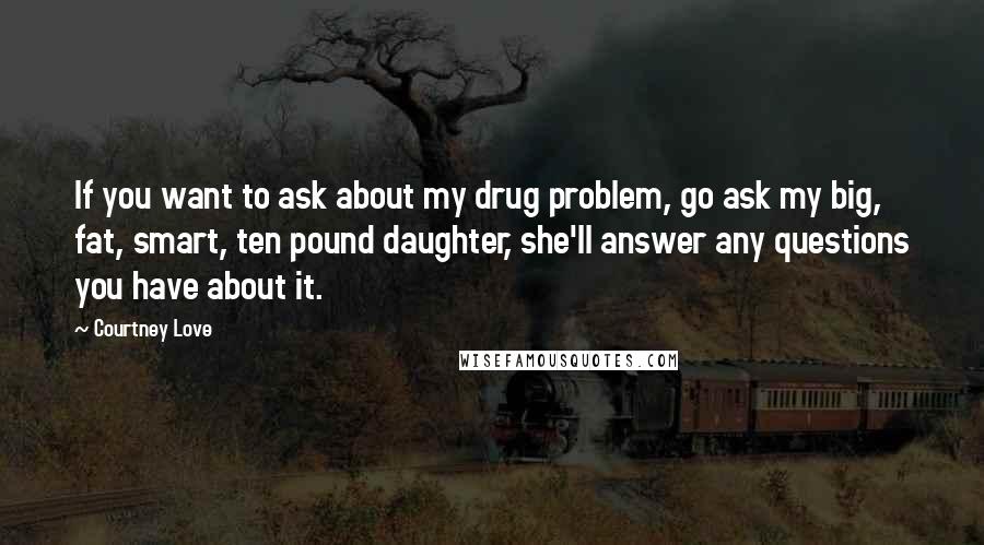 Courtney Love Quotes: If you want to ask about my drug problem, go ask my big, fat, smart, ten pound daughter, she'll answer any questions you have about it.