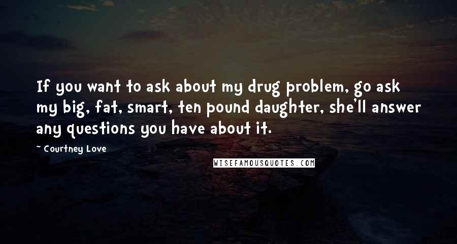 Courtney Love Quotes: If you want to ask about my drug problem, go ask my big, fat, smart, ten pound daughter, she'll answer any questions you have about it.