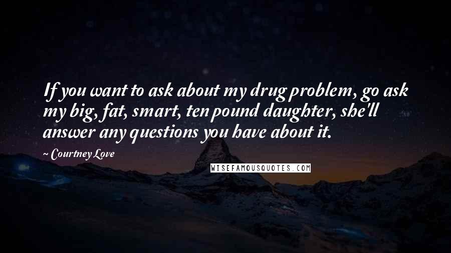 Courtney Love Quotes: If you want to ask about my drug problem, go ask my big, fat, smart, ten pound daughter, she'll answer any questions you have about it.