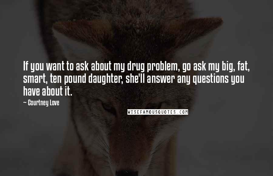 Courtney Love Quotes: If you want to ask about my drug problem, go ask my big, fat, smart, ten pound daughter, she'll answer any questions you have about it.