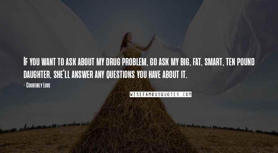 Courtney Love Quotes: If you want to ask about my drug problem, go ask my big, fat, smart, ten pound daughter, she'll answer any questions you have about it.