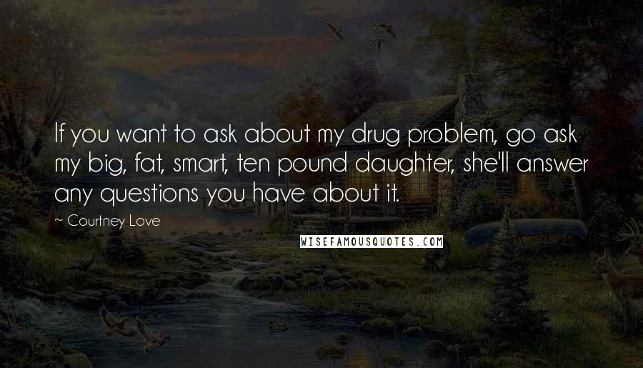 Courtney Love Quotes: If you want to ask about my drug problem, go ask my big, fat, smart, ten pound daughter, she'll answer any questions you have about it.