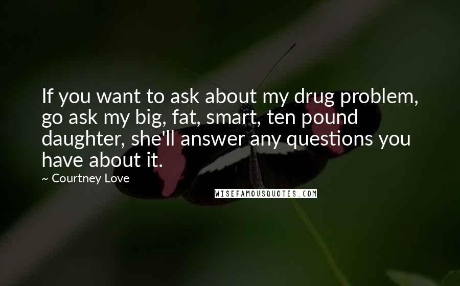 Courtney Love Quotes: If you want to ask about my drug problem, go ask my big, fat, smart, ten pound daughter, she'll answer any questions you have about it.