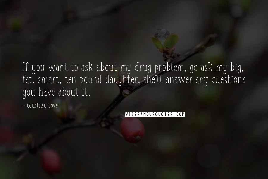 Courtney Love Quotes: If you want to ask about my drug problem, go ask my big, fat, smart, ten pound daughter, she'll answer any questions you have about it.