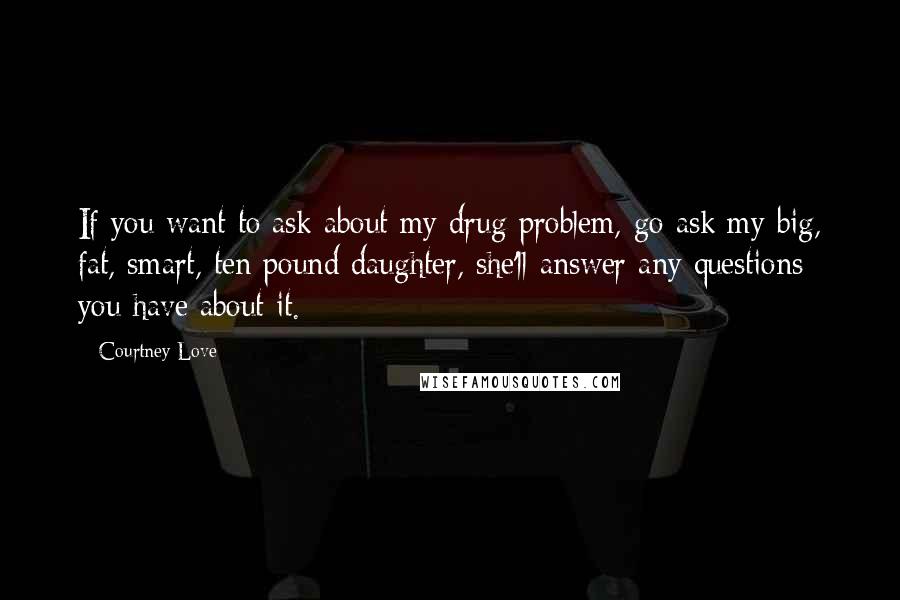 Courtney Love Quotes: If you want to ask about my drug problem, go ask my big, fat, smart, ten pound daughter, she'll answer any questions you have about it.