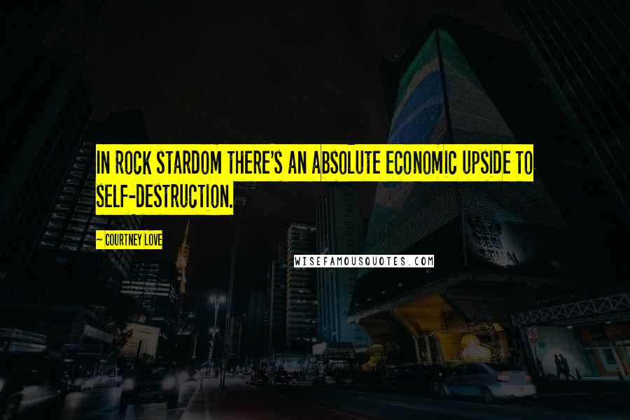 Courtney Love Quotes: In rock stardom there's an absolute economic upside to self-destruction.