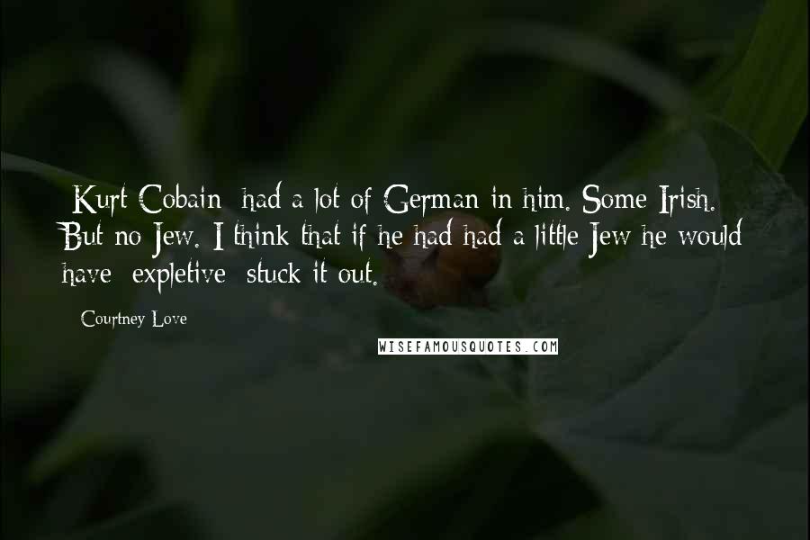 Courtney Love Quotes: [Kurt Cobain] had a lot of German in him. Some Irish. But no Jew. I think that if he had had a little Jew he would have [expletive] stuck it out.