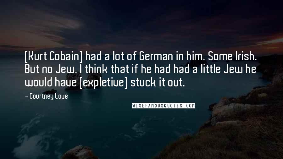 Courtney Love Quotes: [Kurt Cobain] had a lot of German in him. Some Irish. But no Jew. I think that if he had had a little Jew he would have [expletive] stuck it out.