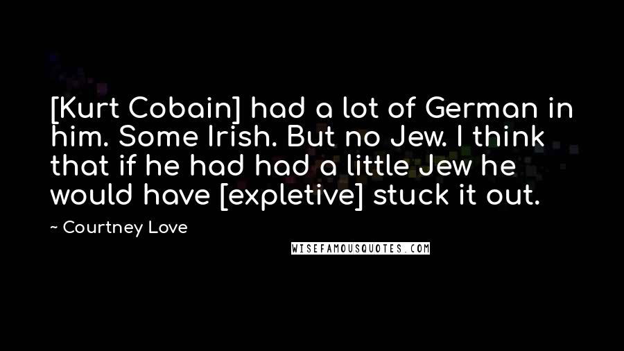 Courtney Love Quotes: [Kurt Cobain] had a lot of German in him. Some Irish. But no Jew. I think that if he had had a little Jew he would have [expletive] stuck it out.