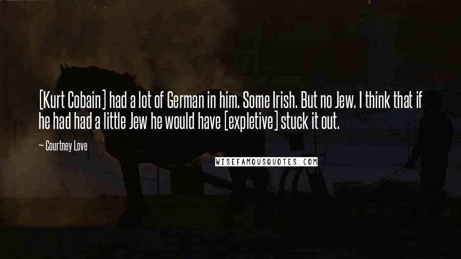 Courtney Love Quotes: [Kurt Cobain] had a lot of German in him. Some Irish. But no Jew. I think that if he had had a little Jew he would have [expletive] stuck it out.