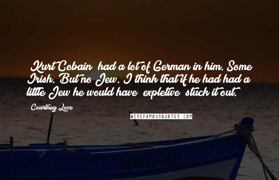 Courtney Love Quotes: [Kurt Cobain] had a lot of German in him. Some Irish. But no Jew. I think that if he had had a little Jew he would have [expletive] stuck it out.