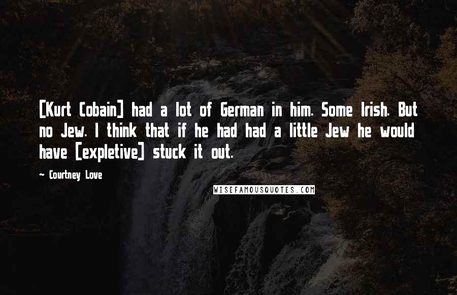 Courtney Love Quotes: [Kurt Cobain] had a lot of German in him. Some Irish. But no Jew. I think that if he had had a little Jew he would have [expletive] stuck it out.