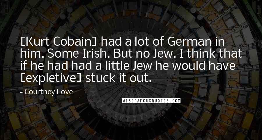 Courtney Love Quotes: [Kurt Cobain] had a lot of German in him. Some Irish. But no Jew. I think that if he had had a little Jew he would have [expletive] stuck it out.