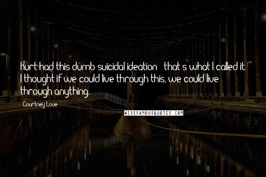 Courtney Love Quotes: Kurt had this dumb suicidal ideation - that's what I called it. I thought if we could live through this, we could live through anything.