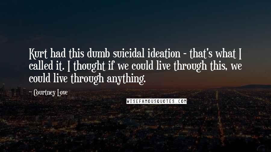 Courtney Love Quotes: Kurt had this dumb suicidal ideation - that's what I called it. I thought if we could live through this, we could live through anything.