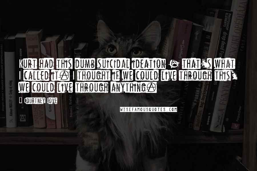 Courtney Love Quotes: Kurt had this dumb suicidal ideation - that's what I called it. I thought if we could live through this, we could live through anything.