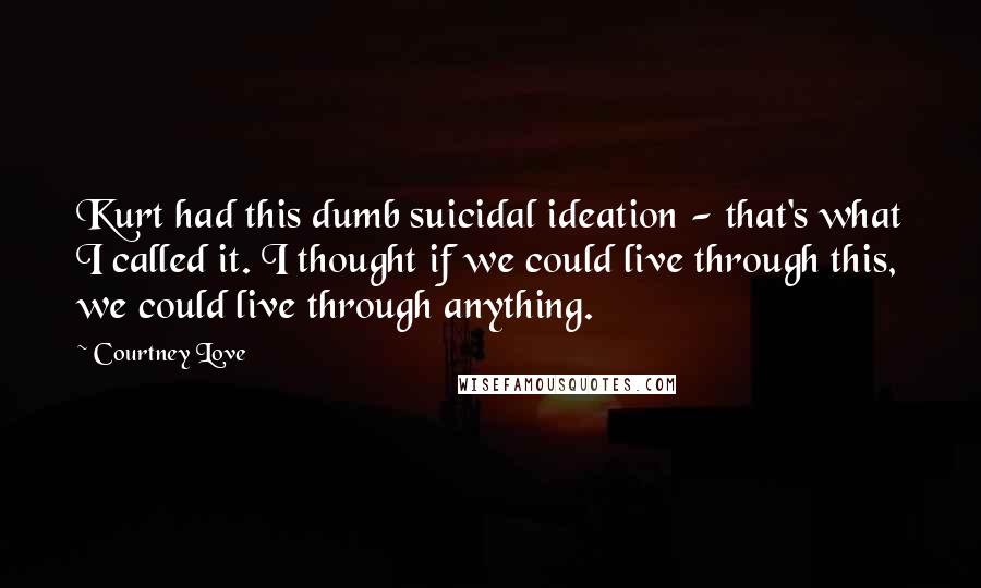 Courtney Love Quotes: Kurt had this dumb suicidal ideation - that's what I called it. I thought if we could live through this, we could live through anything.