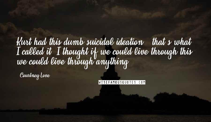 Courtney Love Quotes: Kurt had this dumb suicidal ideation - that's what I called it. I thought if we could live through this, we could live through anything.