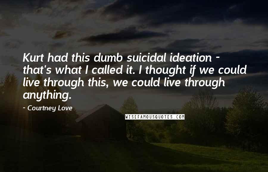 Courtney Love Quotes: Kurt had this dumb suicidal ideation - that's what I called it. I thought if we could live through this, we could live through anything.