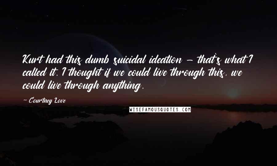 Courtney Love Quotes: Kurt had this dumb suicidal ideation - that's what I called it. I thought if we could live through this, we could live through anything.