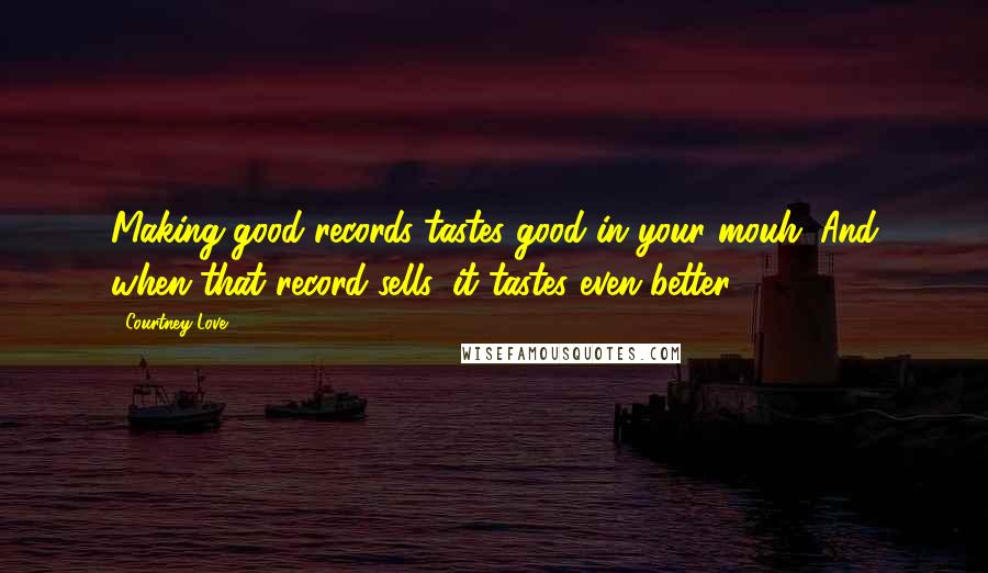 Courtney Love Quotes: Making good records tastes good in your mouh. And when that record sells, it tastes even better.