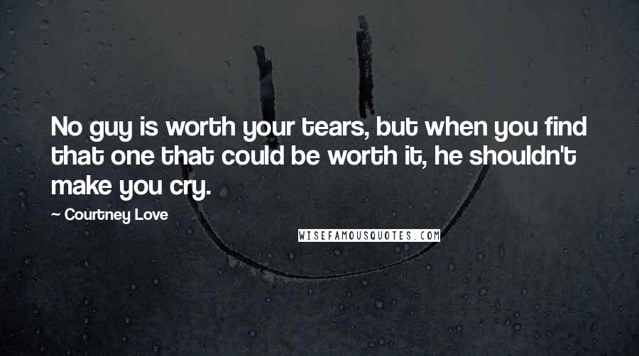 Courtney Love Quotes: No guy is worth your tears, but when you find that one that could be worth it, he shouldn't make you cry.